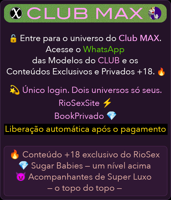 𝕏 CLUB MAX
				🔒 Entre para o universo do Club MAX.
				Acesse o WhatsApp das Modelos do CLUB e os Conteúdos Exclusivos e Privados +18. 🔥

				💫 Único login. Dois universos só seus.
				RioSexSite ⚡
				BookPrivado 💎

				Liberação automática após o pagamento

				🔥 Conteúdo +18 exclusivo do RioSex
				💎 Sugar Babies – um nível acima
				😈 Acompanhantes de Super Luxo – o topo do topo –